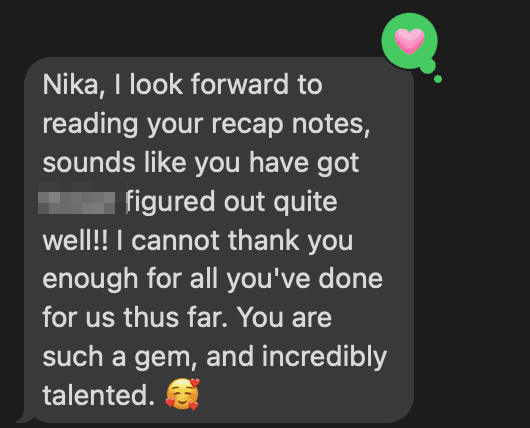 Text message from a parent: “Nika, I look forward to reading your recap notes, sounds like you have got [name removed] figured out quite well!! I cannot thank you enough for all you’ve done for us thus far. You are such a gem, and incredibly talented.”