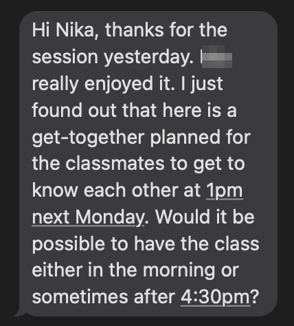Text message from a parent: “Hi Nika, thanks for the session yesterday. [name removed] really enjoyed it. I just found out that here is a get-together planned for the classmates to get to know each other at 1pm next Monday. Would it be possible to have the class either in the morning or sometimes after 4:30pm?”