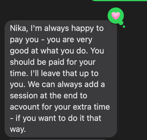 Text message from a parent: “Nika, I’m always happy to pay you, you are very good at what you do. You should be paid for your time. I’ll leave that up to you. We can always add a session at the end to account for your extra time, if you want to do it that way.”