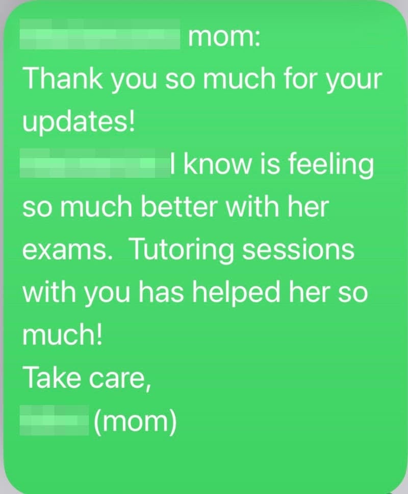 Text message from a parent: “[name removed]’s mom: Thank you so much for your updates! [name removed] I know is feeling so much better with her exams. Tutoring sessions with you has helped her so much! Take care, [name removed] (mom)”